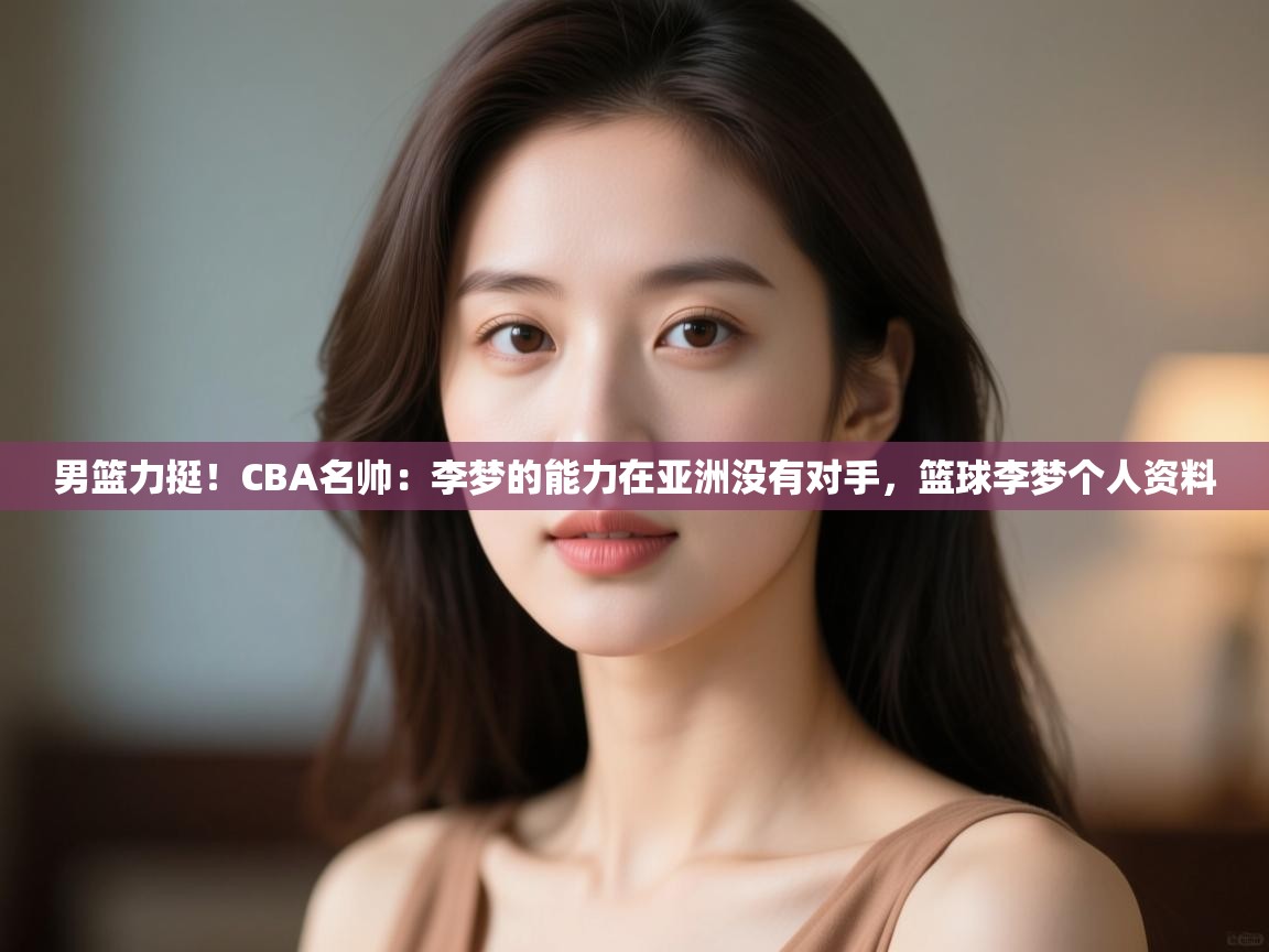男篮力挺!CBA名帅:李梦的能力在亚洲没有对手,篮球李梦个人资料 第1张