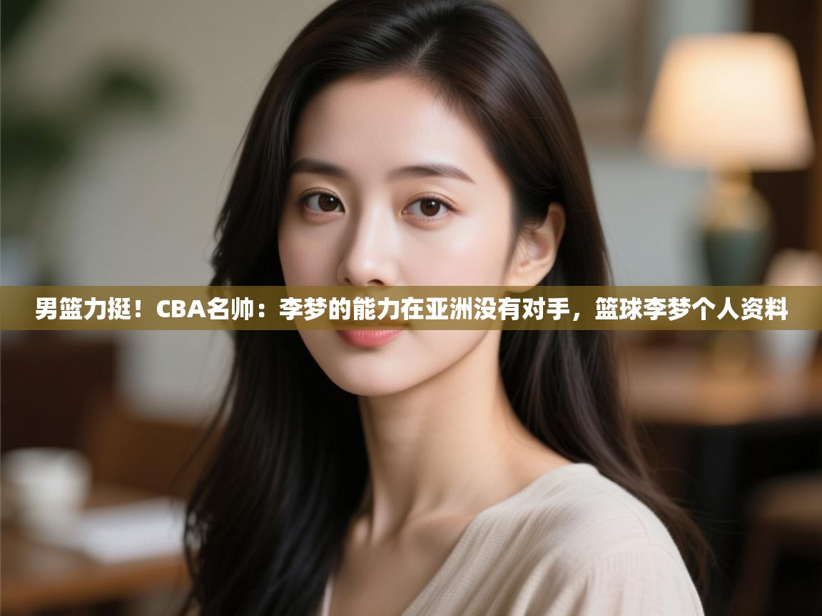 男篮力挺!CBA名帅:李梦的能力在亚洲没有对手,篮球李梦个人资料 第2张